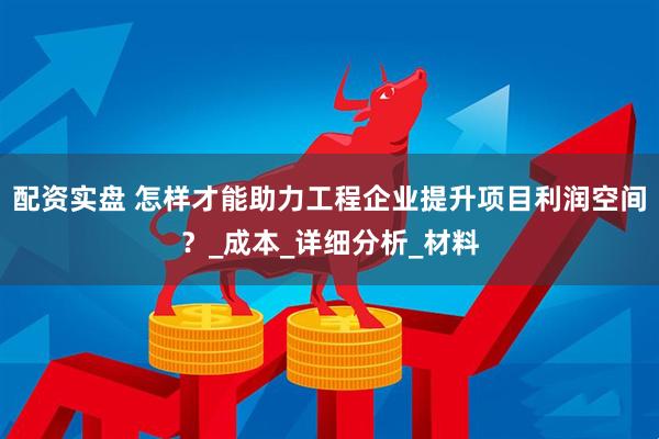 配资实盘 怎样才能助力工程企业提升项目利润空间？_成本_详细分析_材料