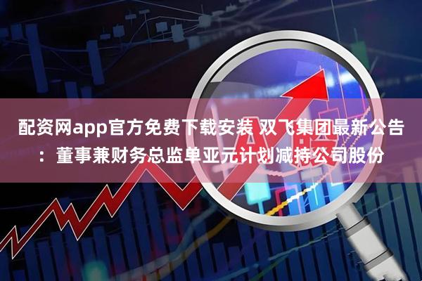 配资网app官方免费下载安装 双飞集团最新公告：董事兼财务总监单亚元计划减持公司股份