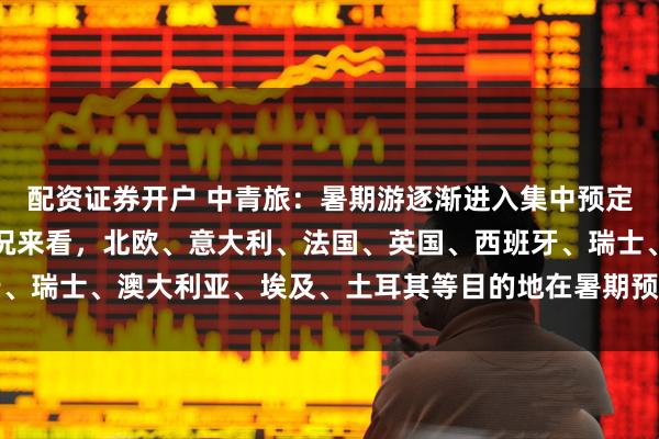 配资证券开户 中青旅：暑期游逐渐进入集中预定高峰期，从当前预定情况来看，北欧、意大利、法国、英国、西班牙、瑞士、澳大利亚、埃及、土耳其等目的地在暑期预定中受到游客喜爱