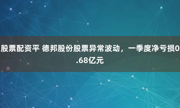股票配资平 德邦股份股票异常波动，一季度净亏损0.68亿元