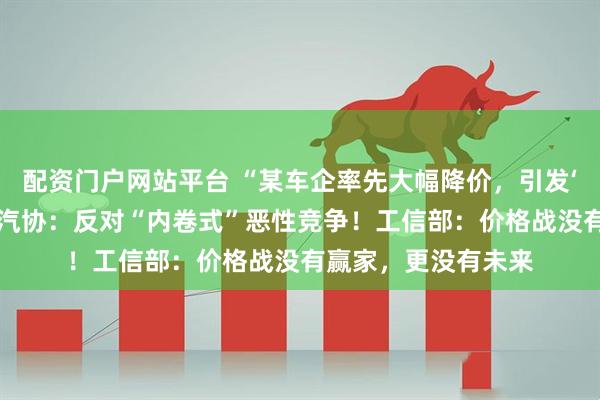 配资门户网站平台 “某车企率先大幅降价，引发‘价格战’恐慌！”中汽协：反对“内卷式”恶性竞争！工信部：价格战没有赢家，更没有未来