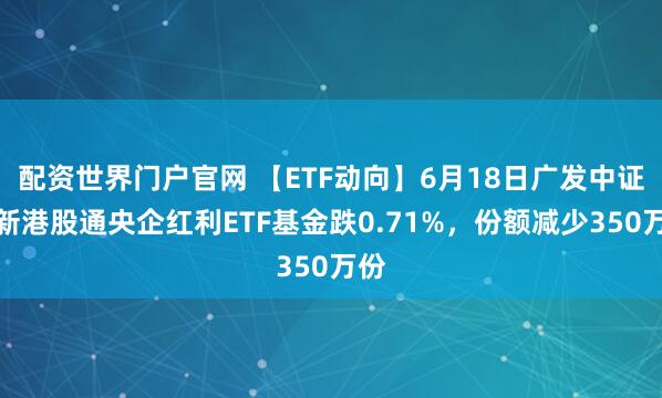 配资世界门户官网 【ETF动向】6月18日广发中证国新港股通央企红利ETF基金跌0.71%，份额减少350万份
